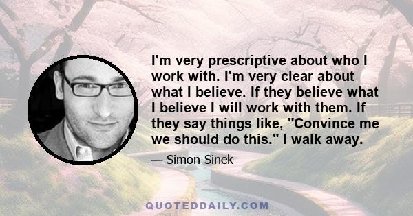 I'm very prescriptive about who I work with. I'm very clear about what I believe. If they believe what I believe I will work with them. If they say things like, Convince me we should do this. I walk away.