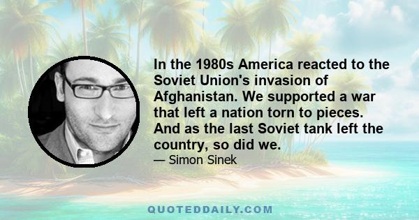 In the 1980s America reacted to the Soviet Union's invasion of Afghanistan. We supported a war that left a nation torn to pieces. And as the last Soviet tank left the country, so did we.