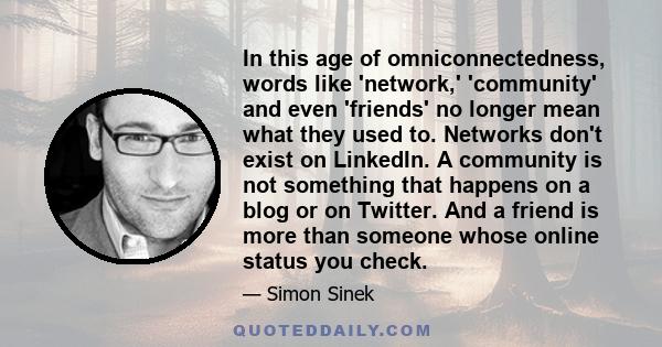 In this age of omniconnectedness, words like 'network,' 'community' and even 'friends' no longer mean what they used to. Networks don't exist on LinkedIn. A community is not something that happens on a blog or on