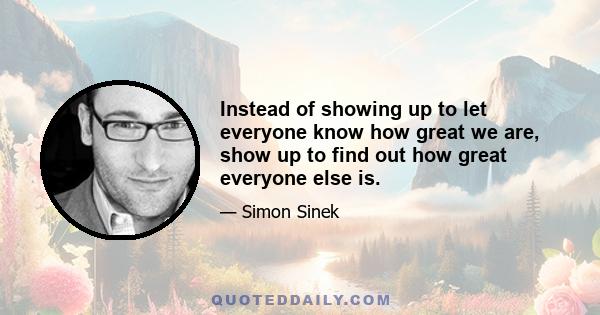 Instead of showing up to let everyone know how great we are, show up to find out how great everyone else is.