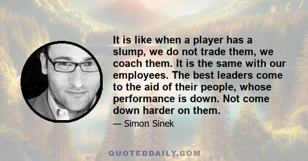 It is like when a player has a slump, we do not trade them, we coach them. It is the same with our employees. The best leaders come to the aid of their people, whose performance is down. Not come down harder on them.