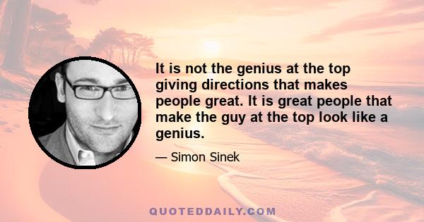 It is not the genius at the top giving directions that makes people great. It is great people that make the guy at the top look like a genius.