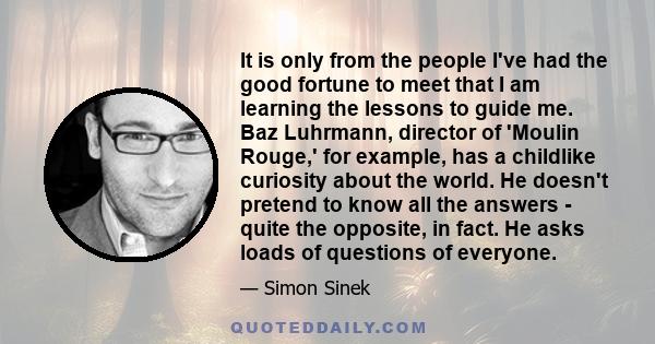 It is only from the people I've had the good fortune to meet that I am learning the lessons to guide me. Baz Luhrmann, director of 'Moulin Rouge,' for example, has a childlike curiosity about the world. He doesn't