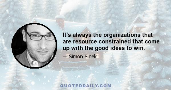 It's always the organizations that are resource constrained that come up with the good ideas to win.