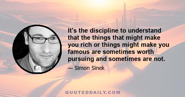 It's the discipline to understand that the things that might make you rich or things might make you famous are sometimes worth pursuing and sometimes are not.