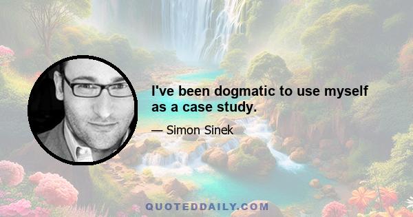 I've been dogmatic to use myself as a case study.