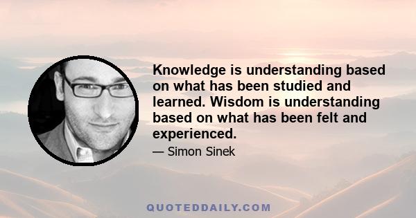 Knowledge is understanding based on what has been studied and learned. Wisdom is understanding based on what has been felt and experienced.