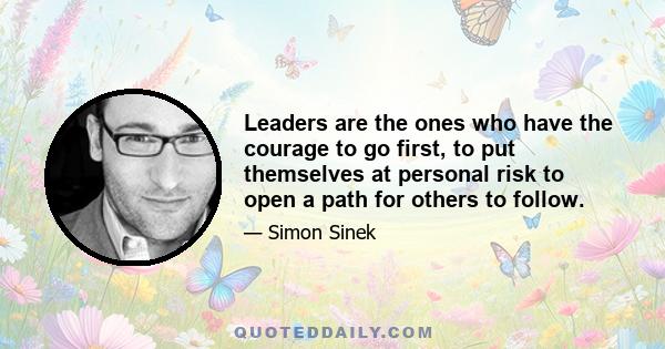 Leaders are the ones who have the courage to go first, to put themselves at personal risk to open a path for others to follow.