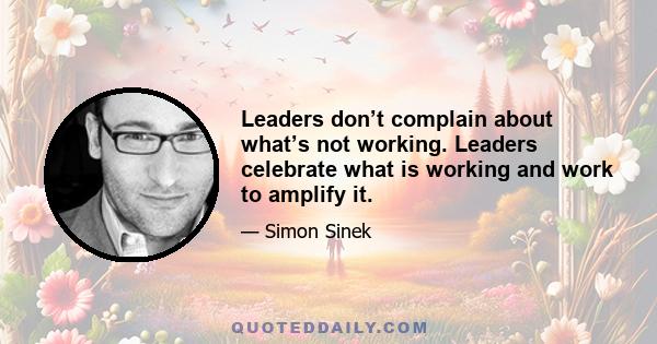 Leaders don’t complain about what’s not working. Leaders celebrate what is working and work to amplify it.