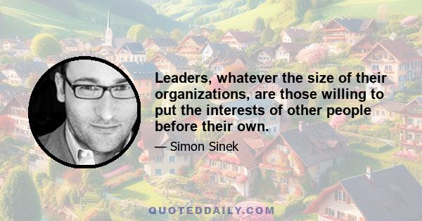 Leaders, whatever the size of their organizations, are those willing to put the interests of other people before their own.