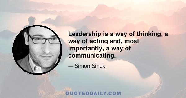 Leadership is a way of thinking, a way of acting and, most importantly, a way of communicating.