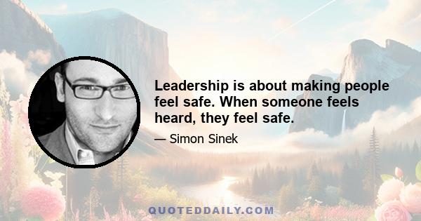 Leadership is about making people feel safe. When someone feels heard, they feel safe.