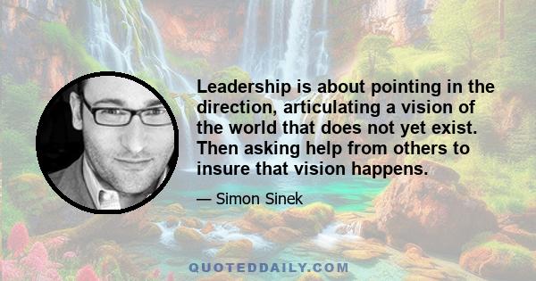 Leadership is about pointing in the direction, articulating a vision of the world that does not yet exist. Then asking help from others to insure that vision happens.