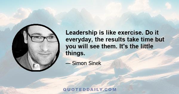 Leadership is like exercise. Do it everyday, the results take time but you will see them. It's the little things.