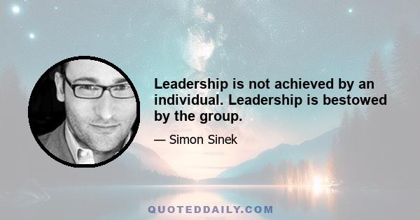 Leadership is not achieved by an individual. Leadership is bestowed by the group.