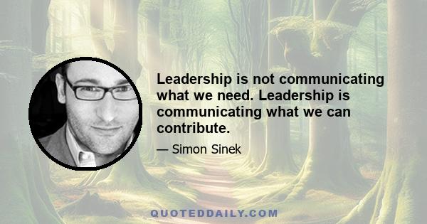 Leadership is not communicating what we need. Leadership is communicating what we can contribute.