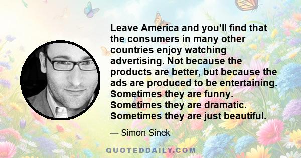 Leave America and you'll find that the consumers in many other countries enjoy watching advertising. Not because the products are better, but because the ads are produced to be entertaining. Sometimes they are funny.