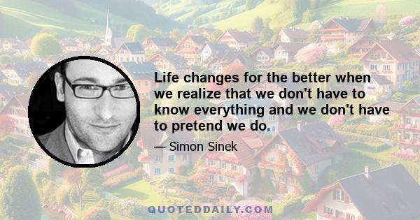 Life changes for the better when we realize that we don't have to know everything and we don't have to pretend we do.