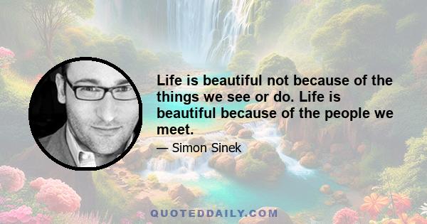 Life is beautiful not because of the things we see or do. Life is beautiful because of the people we meet.