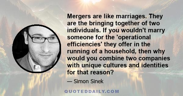 Mergers are like marriages. They are the bringing together of two individuals. If you wouldn't marry someone for the 'operational efficiencies' they offer in the running of a household, then why would you combine two