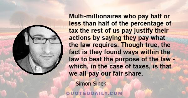 Multi-millionaires who pay half or less than half of the percentage of tax the rest of us pay justify their actions by saying they pay what the law requires. Though true, the fact is they found ways within the law to