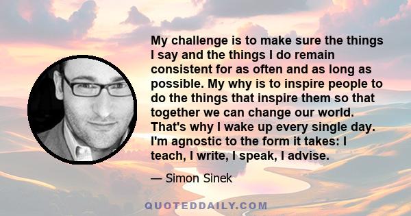 My challenge is to make sure the things I say and the things I do remain consistent for as often and as long as possible. My why is to inspire people to do the things that inspire them so that together we can change our 