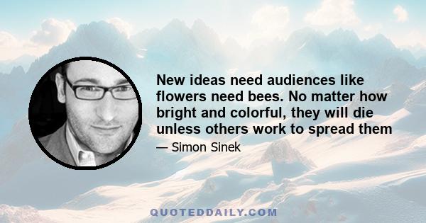 New ideas need audiences like flowers need bees. No matter how bright and colorful, they will die unless others work to spread them