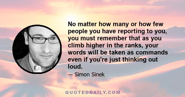 No matter how many or how few people you have reporting to you, you must remember that as you climb higher in the ranks, your words will be taken as commands even if you're just thinking out loud.