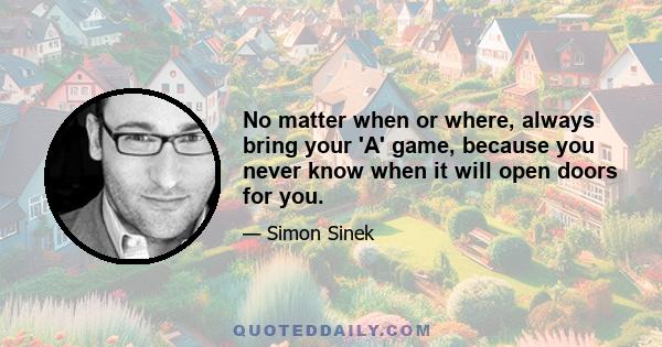 No matter when or where, always bring your 'A' game, because you never know when it will open doors for you.