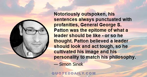 Notoriously outspoken, his sentences always punctuated with profanities, General George S. Patton was the epitome of what a leader should be like - or so he thought. Patton believed a leader should look and act tough,