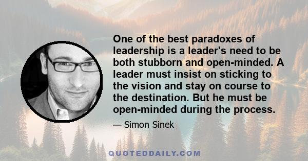 One of the best paradoxes of leadership is a leader's need to be both stubborn and open-minded. A leader must insist on sticking to the vision and stay on course to the destination. But he must be open-minded during the 