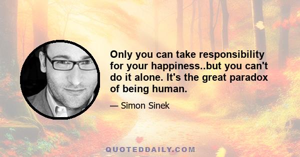 Only you can take responsibility for your happiness..but you can't do it alone. It's the great paradox of being human.