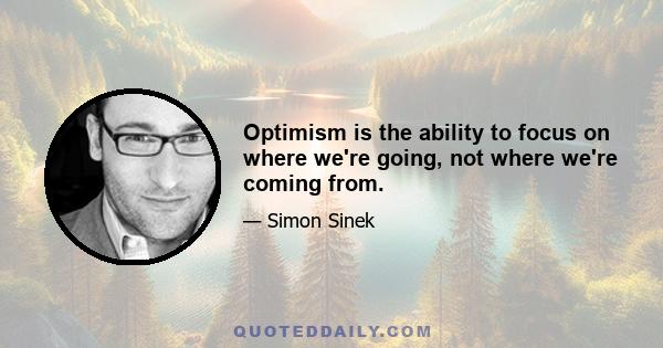 Optimism is the ability to focus on where we're going, not where we're coming from.