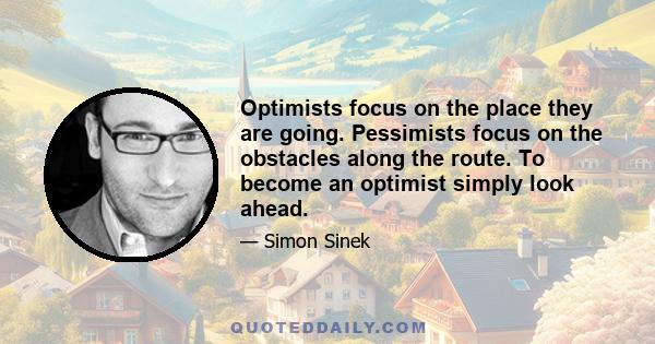 Optimists focus on the place they are going. Pessimists focus on the obstacles along the route. To become an optimist simply look ahead.