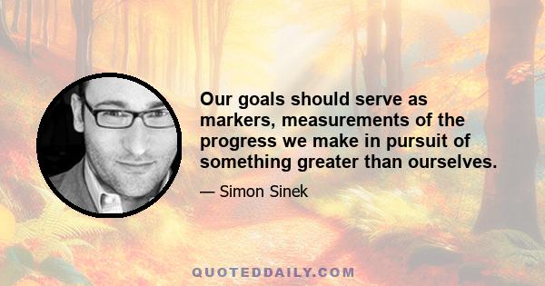 Our goals should serve as markers, measurements of the progress we make in pursuit of something greater than ourselves.