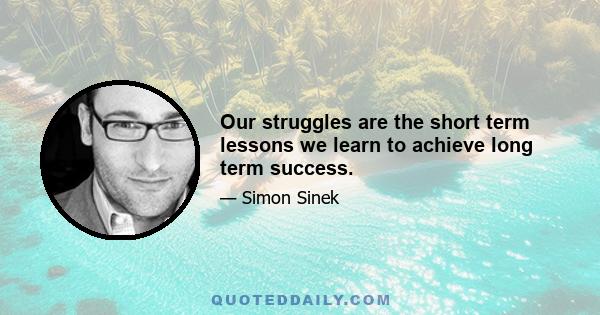 Our struggles are the short term lessons we learn to achieve long term success.