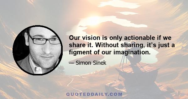 Our vision is only actionable if we share it. Without sharing, it’s just a figment of our imagination.