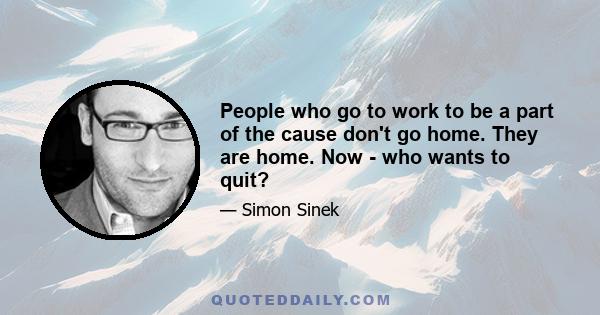 People who go to work to be a part of the cause don't go home. They are home. Now - who wants to quit?