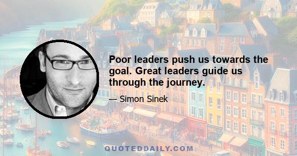 Poor leaders push us towards the goal. Great leaders guide us through the journey.