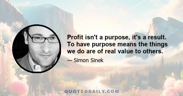 Profit isn't a purpose, it's a result. To have purpose means the things we do are of real value to others.