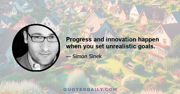 Progress and innovation happen when you set unrealistic goals.