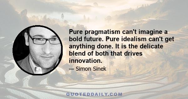 Pure pragmatism can't imagine a bold future. Pure idealism can't get anything done. It is the delicate blend of both that drives innovation.