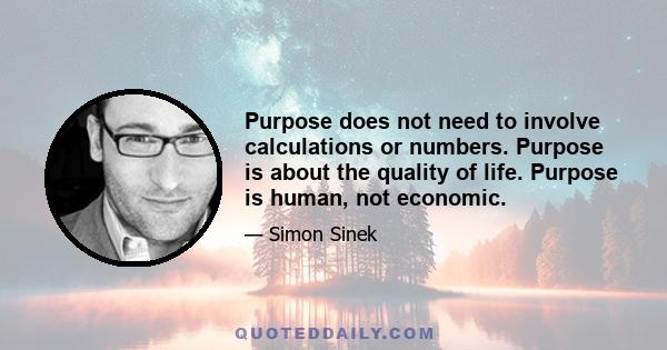 Purpose does not need to involve calculations or numbers. Purpose is about the quality of life. Purpose is human, not economic.