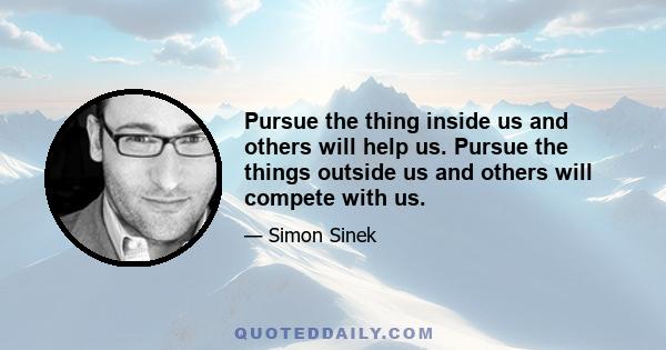 Pursue the thing inside us and others will help us. Pursue the things outside us and others will compete with us.