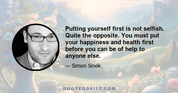 Putting yourself first is not selfish. Quite the opposite. You must put your happiness and health first before you can be of help to anyone else.