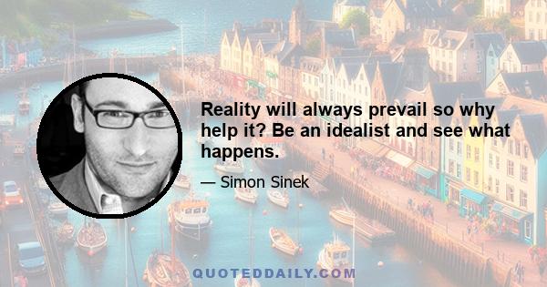 Reality will always prevail so why help it? Be an idealist and see what happens.