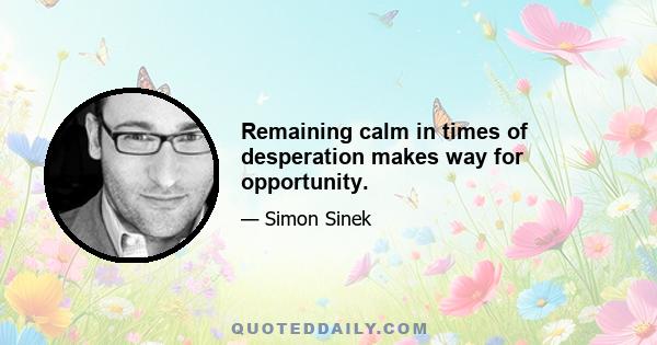 Remaining calm in times of desperation makes way for opportunity.