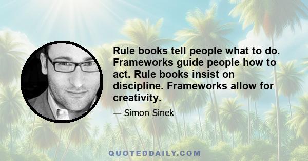 Rule books tell people what to do. Frameworks guide people how to act. Rule books insist on discipline. Frameworks allow for creativity.