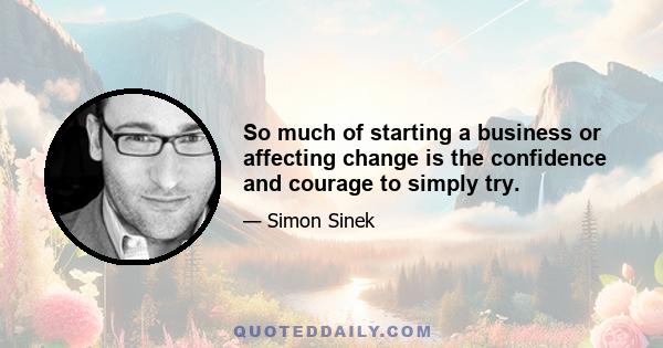 So much of starting a business or affecting change is the confidence and courage to simply try.