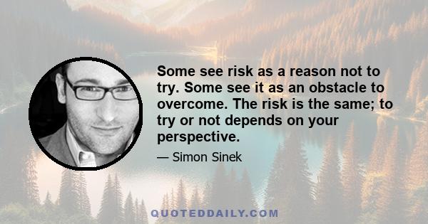 Some see risk as a reason not to try. Some see it as an obstacle to overcome. The risk is the same; to try or not depends on your perspective.